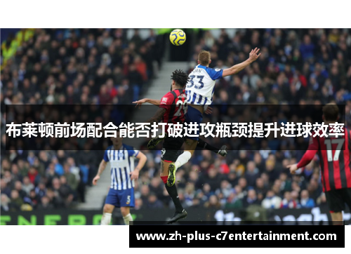 布莱顿前场配合能否打破进攻瓶颈提升进球效率
